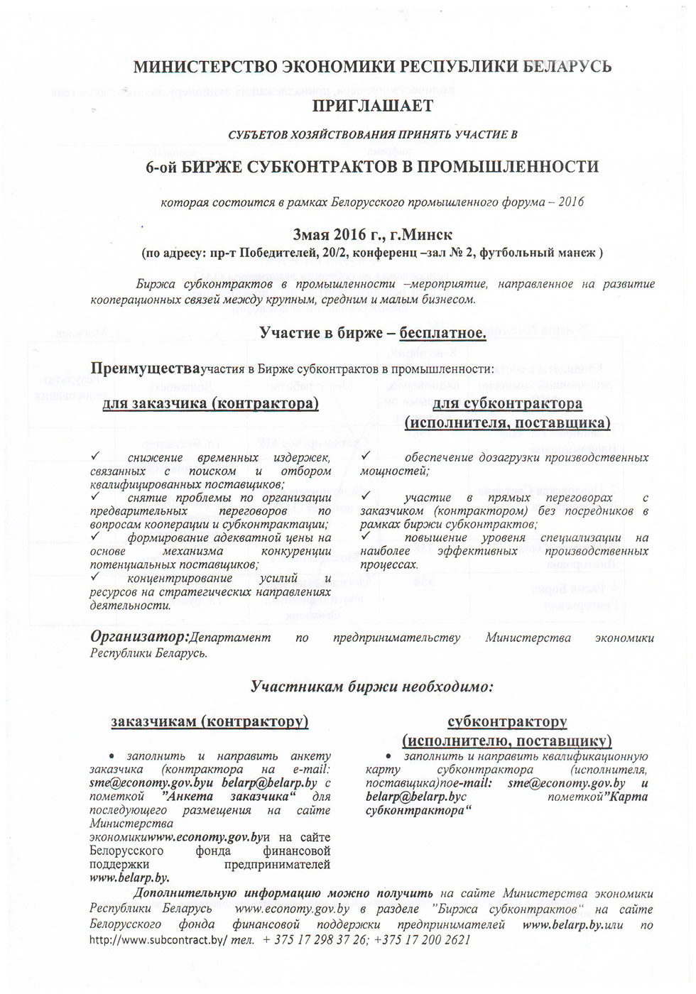 МИНИСТЕРСТВО ЭКОНОМИКИ РЕСПУБЛИКИ БЕЛАРУСЬ ПРИГЛАШАЕТ СУБЪЕТОВ ХОЗЯЙСТВОВАНИЯ ПРИНЯТЬ УЧАСТИЕ В 6-ой БИРЖЕ СУБКОНТРАКТОВ В ПРОМЫШЛЕННОСТИ которая состоится в рамках Белорусского промышленного форума - 2016 Змая 2016 г., г.Минск (по адресу: пр-т Победителей, 20/2, конференц -зал № 2, футбольный манеж ) Биржа субконтрактов в промышленности -мероприятие, направленное на развитие кооперационных связей между крупным, средним и малым бизнесом. Участие в бирже - бесплатное. Преимуществаучастия в Бирже субконтрактов в промышленности: для заказчика(контрактора) для субконтрактора (исполнителя, поставщика) S снижение временных издержек, связанных с поиском и отбором квалифицированных поставщиков; S снятие проблемы по организации предварительных переговоров по вопросам кооперации и субконтрактации; S формирование адекватной цены на основе механизма конкуренции потенциальных поставщиков; S концентрирование усилий и ресурсов на стратегических направлениях деятельности. S обеспечение дозагрузки производственных мощностей; S участие в прямых переговорах с заказчиком (контрактором) без посредников в рамках биржи субконтрактов; S повышение уровеня специализации на наиболее эффективных производственных процессах. Организатор'.Департамент по предпринимательству Министерства экономики Республики Беларусь. Участникам биржи необходимо: субконтрактору (исполнителю, поставщику) • заполнить и направить квалификационную карту субконтрактора (исполнителя, поставщика)пое-таИ: sme@economy.gov. by и belarp@belarp. bye пометкой "Карта субконтрактора " заказчикам (контрактору) • заполнить и направить анкету заказчика (контрактора на e-mail: sme@economy.gov. by и belarp@belarp.by с пометкой "Анкета заказчика" для последующего размещения на сайте Министерства 3K0H0MUKuwww.economy.gov.byn на сайте Белорусского фонда финансовой поддержки предпринимателей www.belarp.by. Дополнительную информацию можно получить на сайте Министерства экономики Республики Беларусь www.economy.gov.by в разделе "Биржа субконтрактов" на сайте Белорусского фонда финансовой поддержки предпринимателей www.belarp.by.wiu по http://www.subcontract.by/ тел. + 375 17 298 37 26; +375 1 7 200 2621