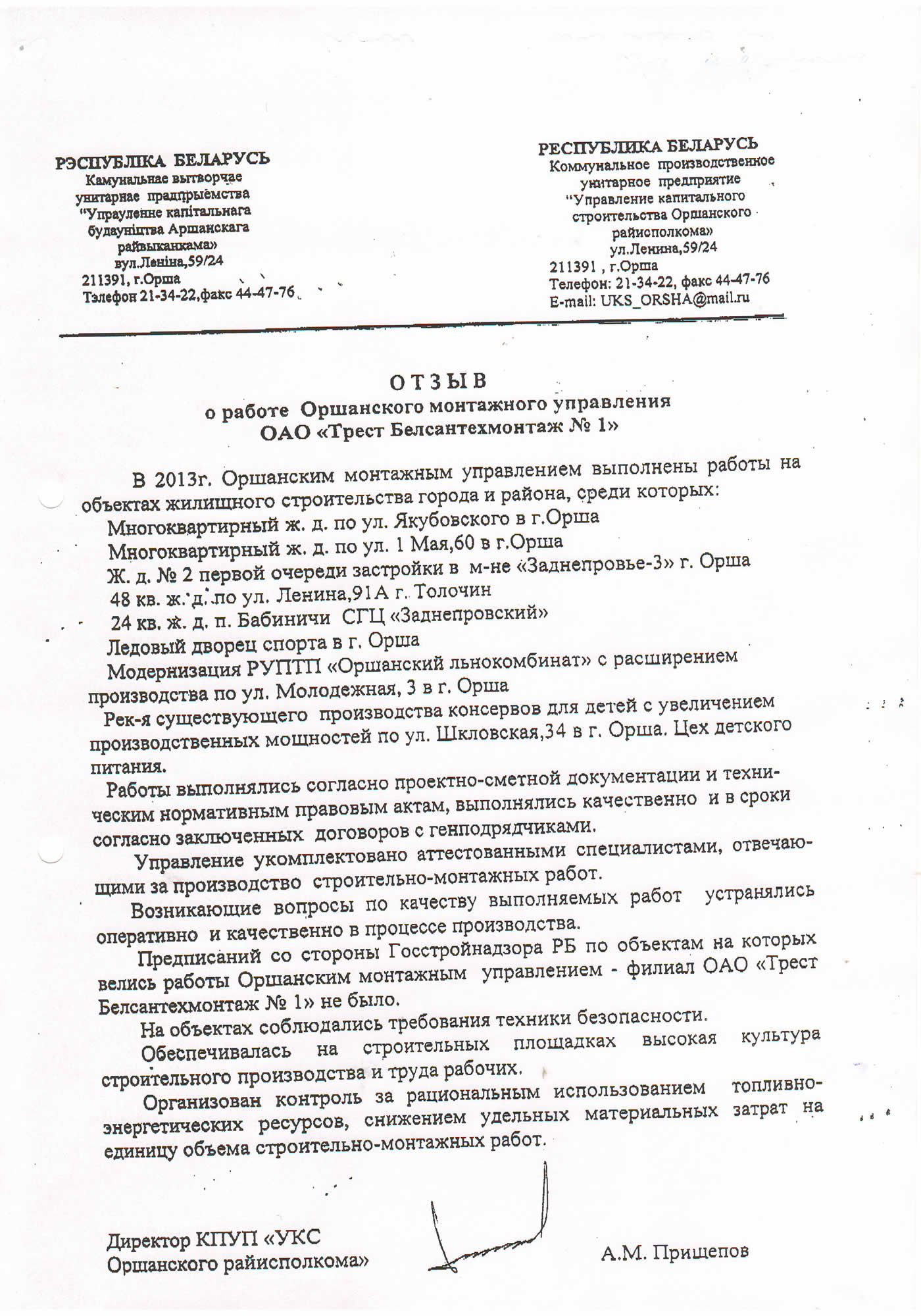отзыв о работе Оршанского монтажного управления ОАО «Трест Белсантехмонтаж № 1» В 2013г. Оршанским монтажным управлением выполнены работы на объектах жилищного строительства города и района, среди которых: Многоквартирный ж. д. по ул. Якубовского в г.Орша Многоквартирный ж. д. по ул. 1 Мая,60 в г.Орша Ж. д. № 2 первой очереди застройки в м-не «Заднепровье-З» г. Орша 48 кв. ж.'д.'ло ул. Ленина,91А г. Толочин 24 кв. д. п. Бабиничи СГЦ «Заднепровский» Ледовый дворец спорта в г. Орша Модернизация РУПТП «Оршанский льнокомбинат» с расширением производства по ул. Молодежная, 3 в г. Орша Рек-я существующего производства консервов для детей с увеличением производственных мощностей по ул. Шкловская,34 в г. Орша. Цех детского питания. Работы выполнялись согласно проектно-сметной документации и техническим нормативным правовым актам, выполнялись качественно и в сроки согласно заключенных договоров с генподрядчиками. Управление укомплектовано аттестованными специалистами, отвечающими за производство строительно-монтажных работ. Возникающие вопросы по качеству выполняемых работ устранялись оперативно и качественно в процессе производства. Предписаний со стороны Госстройнадзора РБ по объектам на которых велись работы Оршанским монтажным управлением - филиал ОАО «Трест Белсантехмонтаж № 1» не было. На объектах соблюдались требования техники безопасности. Обеспечивалась на строительных площадках высокая культура строительного производства и труда рабочих. Организован контроль за рациональным использованием топливно-энергетических ресурсов, снижением удельных материальных затрат на единицу объема строительно-монтажных работ.